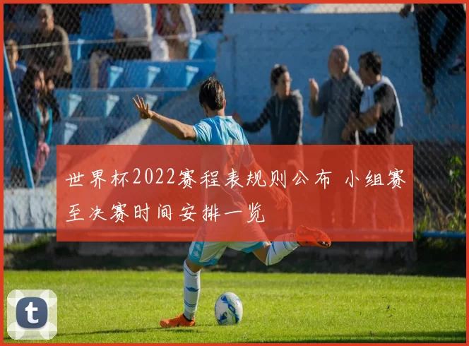 世界杯2022赛程表规则公布 小组赛至决赛时间安排一览