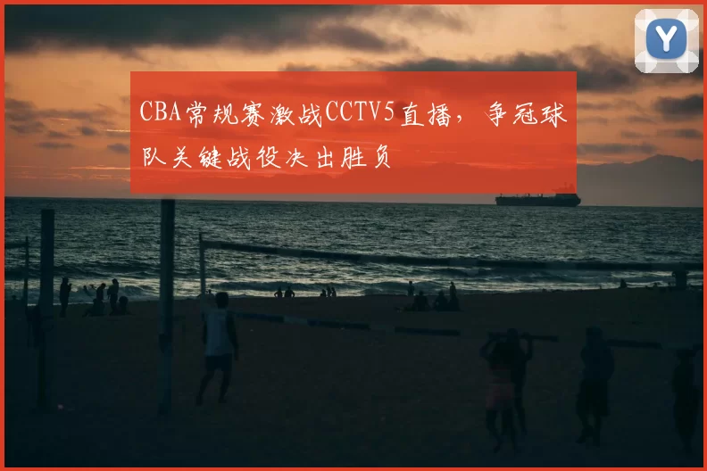 CBA常规赛激战CCTV5直播，争冠球队关键战役决出胜负