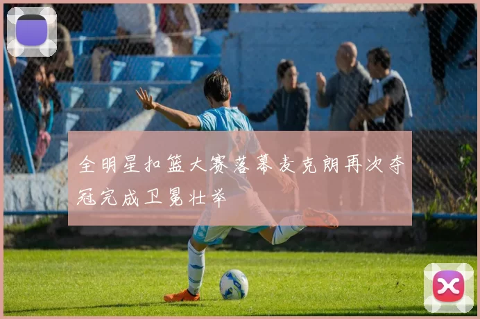 全明星扣篮大赛落幕麦克朗再次夺冠完成卫冕壮举