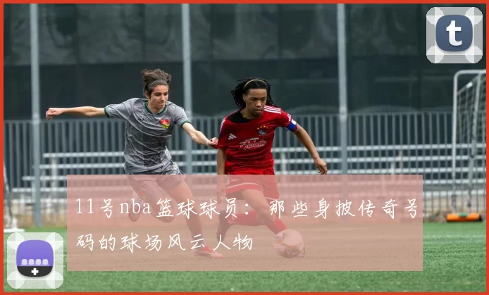 11号nba篮球球员：那些身披传奇号码的球场风云人物