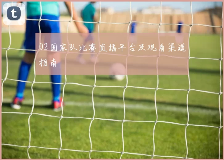 02国家队比赛直播平台及观看渠道指南