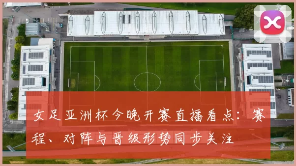 女足亚洲杯今晚开赛直播看点：赛程、对阵与晋级形势同步关注