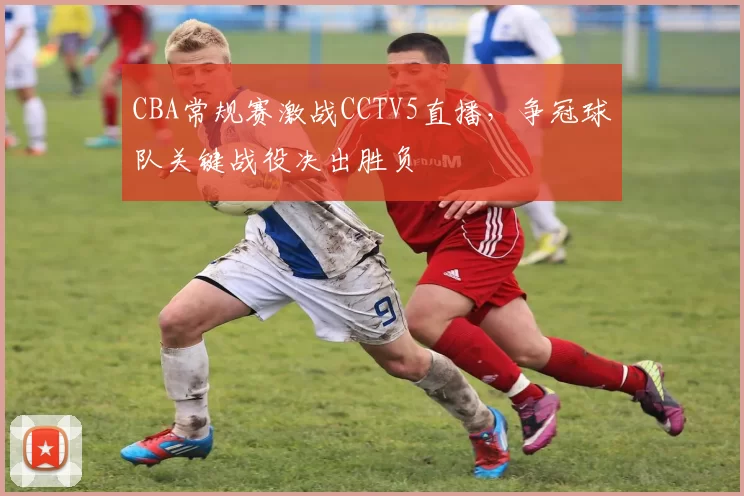 CBA常规赛激战CCTV5直播，争冠球队关键战役决出胜负