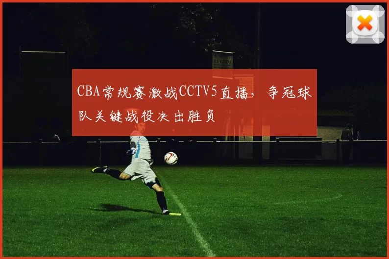 CBA常规赛激战CCTV5直播，争冠球队关键战役决出胜负