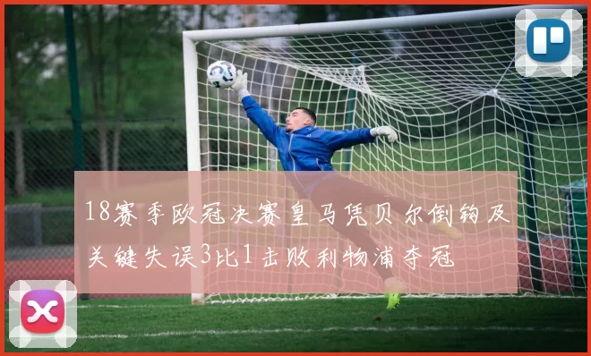 18赛季欧冠决赛皇马凭贝尔倒钩及关键失误3比1击败利物浦夺冠