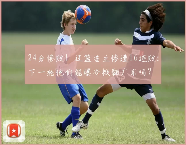 24分惨败！辽篮苦主惨遭16连败：下一轮他们能爆冷掀翻广东吗？