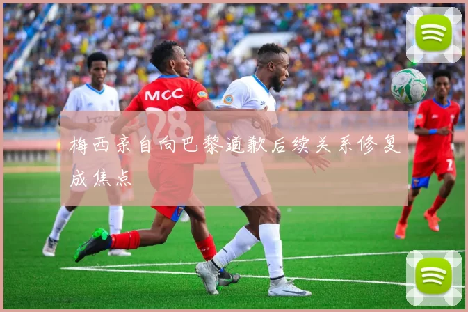 梅西亲自向巴黎道歉后续关系修复成焦点