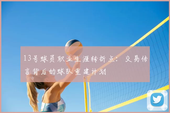 13号球员职业生涯转折点：交易传言背后的球队重建计划