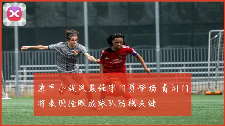 意甲小旋风最强守门员登场 青训门将表现抢眼成球队防线关键