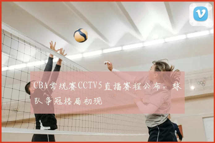 CBA常规赛CCTV5直播赛程公布，球队争冠格局初现