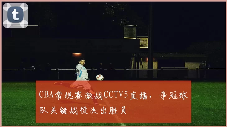 CBA常规赛激战CCTV5直播，争冠球队关键战役决出胜负