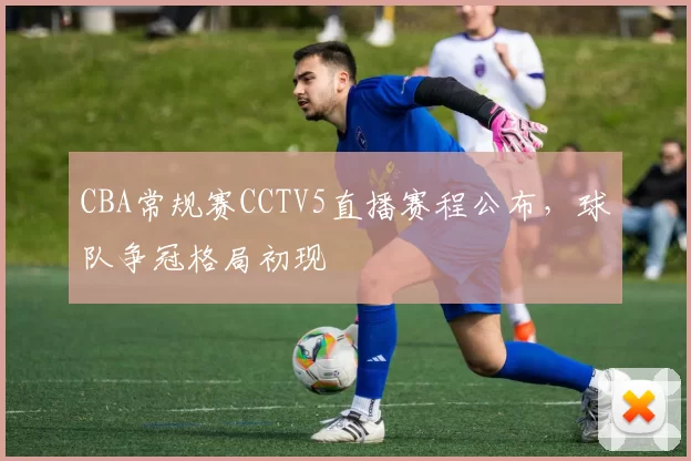 CBA常规赛CCTV5直播赛程公布，球队争冠格局初现