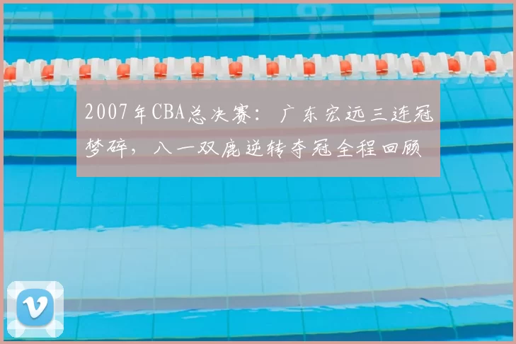 2007年CBA总决赛：广东宏远三连冠梦碎，八一双鹿逆转夺冠全程回顾