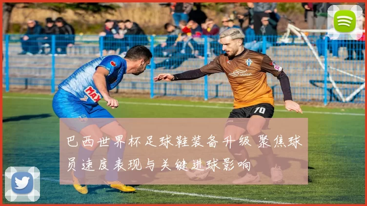 巴西世界杯足球鞋装备升级 聚焦球员速度表现与关键进球影响