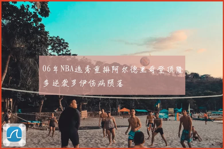 06年NBA选秀重排阿尔德里奇登顶隆多逆袭罗伊伤病陨落
