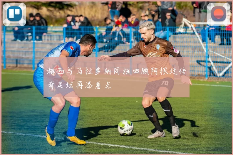 梅西与马拉多纳同框回顾阿根廷传奇足坛再添看点