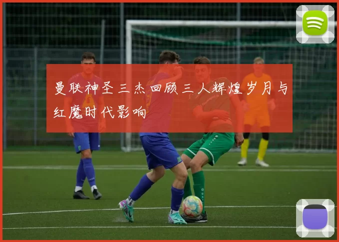 曼联神圣三杰回顾三人辉煌岁月与红魔时代影响