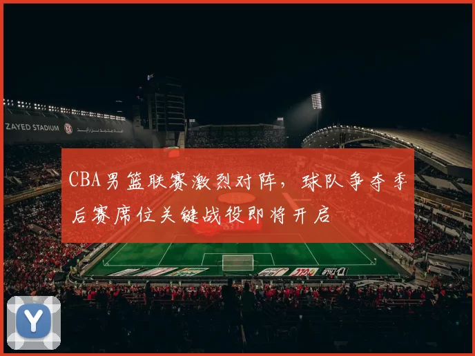 CBA男篮联赛激烈对阵，球队争夺季后赛席位关键战役即将开启
