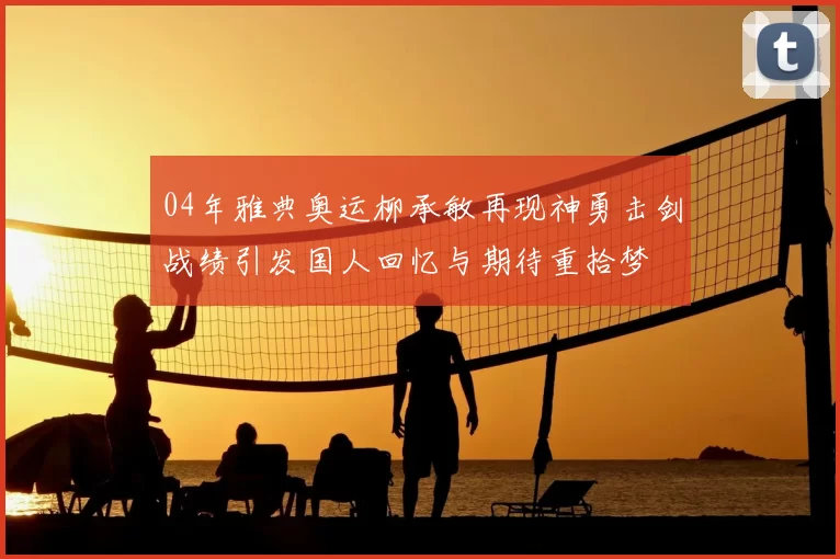 04年雅典奥运柳承敏再现神勇击剑战绩引发国人回忆与期待重拾梦