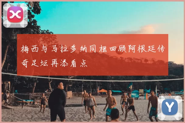 梅西与马拉多纳同框回顾阿根廷传奇足坛再添看点