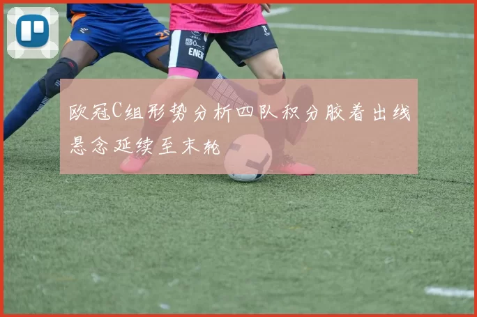 欧冠C组形势分析四队积分胶着出线悬念延续至末轮