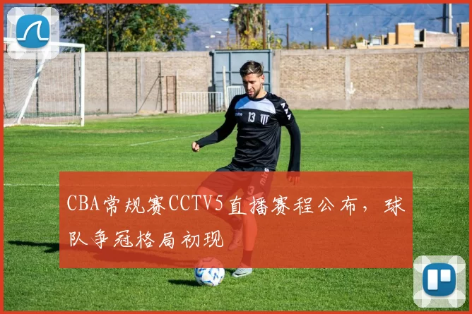 CBA常规赛CCTV5直播赛程公布，球队争冠格局初现