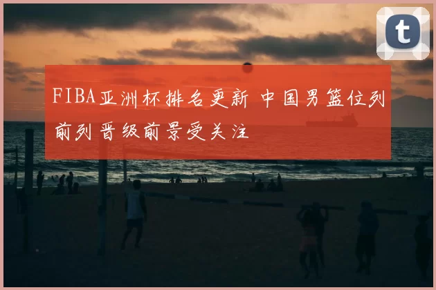 FIBA亚洲杯排名更新 中国男篮位列前列晋级前景受关注