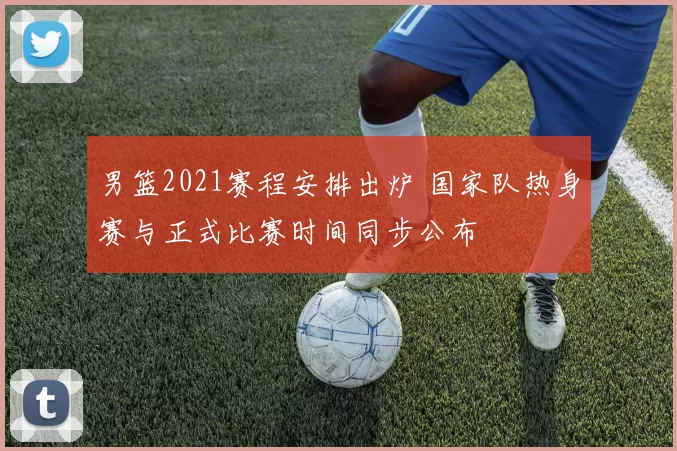 男篮2021赛程安排出炉 国家队热身赛与正式比赛时间同步公布