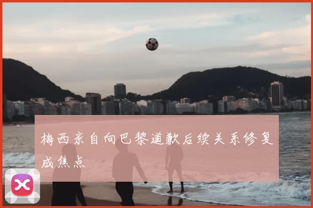 梅西亲自向巴黎道歉后续关系修复成焦点