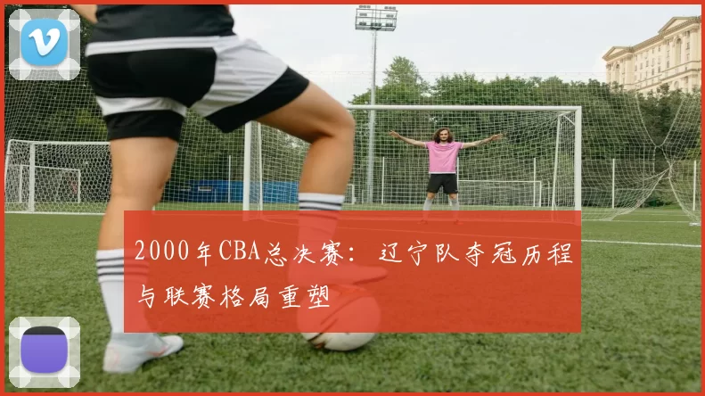 2000年CBA总决赛：辽宁队夺冠历程与联赛格局重塑