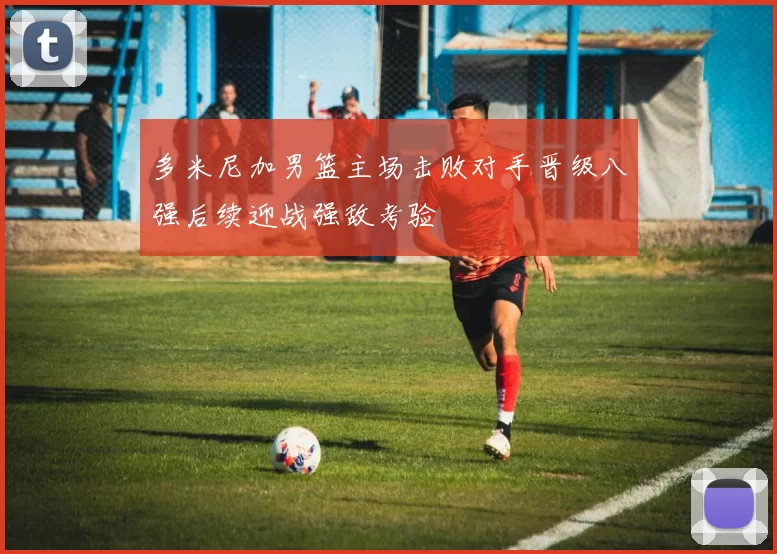 多米尼加男篮主场击败对手晋级八强后续迎战强敌考验