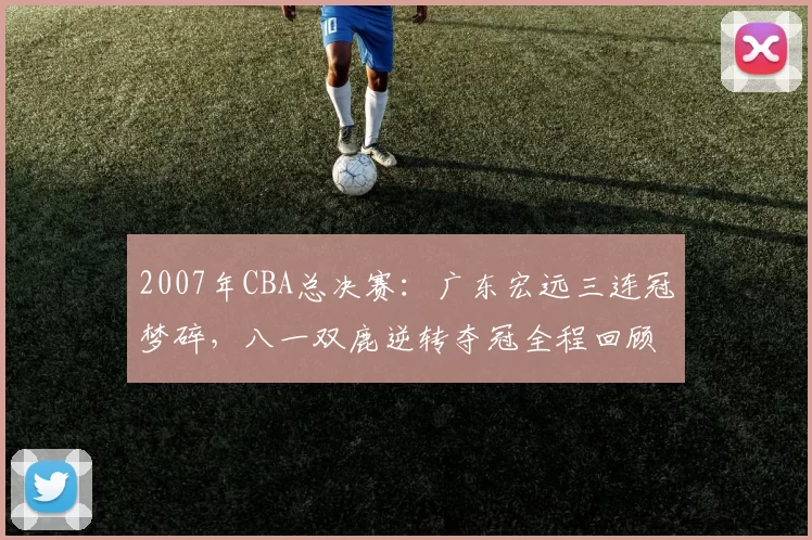 2007年CBA总决赛：广东宏远三连冠梦碎，八一双鹿逆转夺冠全程回顾