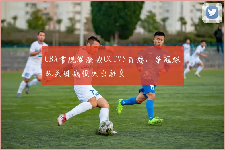 CBA常规赛激战CCTV5直播，争冠球队关键战役决出胜负
