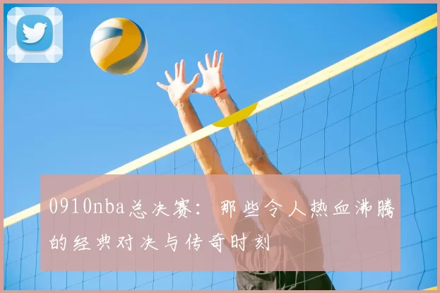0910nba总决赛：那些令人热血沸腾的经典对决与传奇时刻