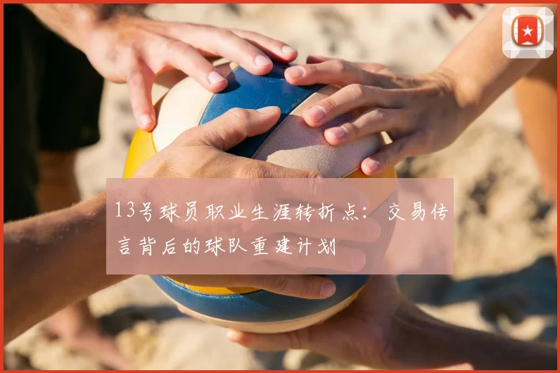 13号球员职业生涯转折点：交易传言背后的球队重建计划