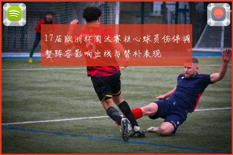 17届欧洲杯淘汰赛核心球员伤停调整阵容影响出线与替补表现