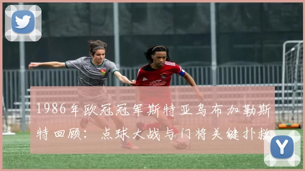 1986年欧冠冠军斯特亚乌布加勒斯特回顾：点球大战与门将关键扑救