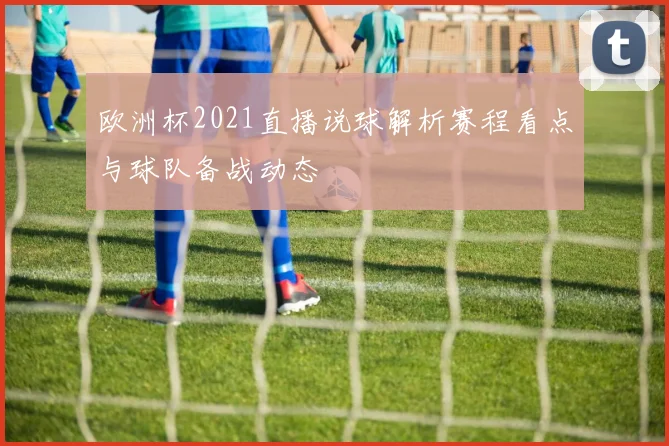 欧洲杯2021直播说球解析赛程看点与球队备战动态