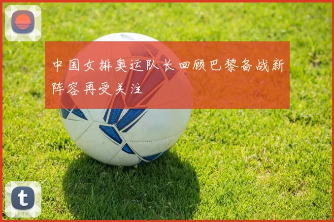 中国女排奥运队长回顾巴黎备战新阵容再受关注
