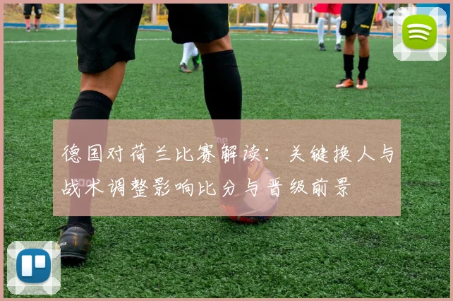 德国对荷兰比赛解读：关键换人与战术调整影响比分与晋级前景