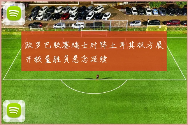 欧罗巴联赛瑞士对阵土耳其双方展开较量胜负悬念延续
