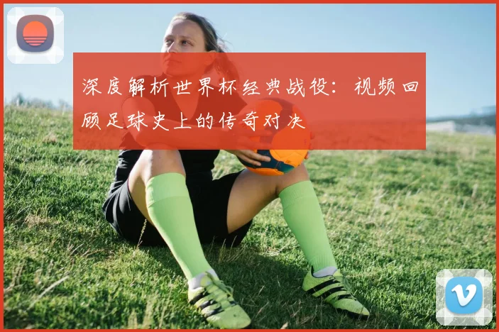 深度解析世界杯经典战役：视频回顾足球史上的传奇对决
