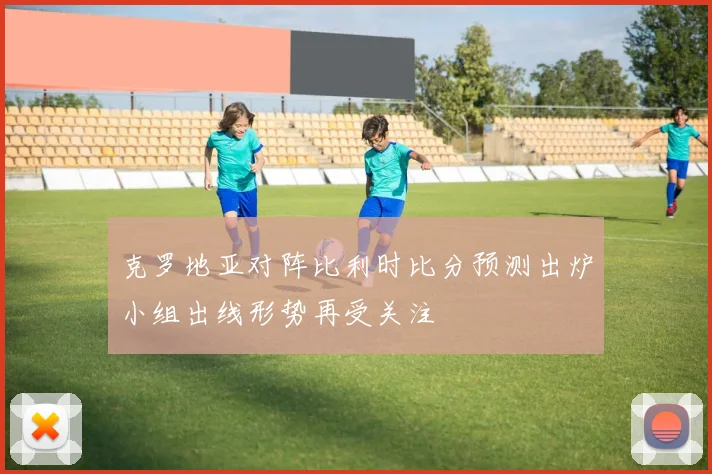 克罗地亚对阵比利时比分预测出炉小组出线形势再受关注