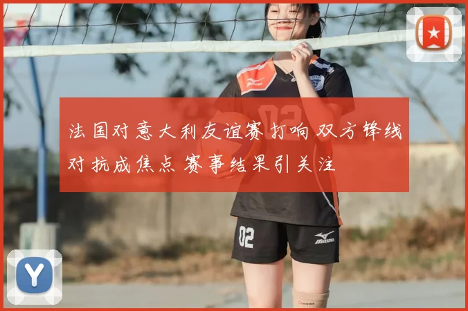 法国对意大利友谊赛打响 双方锋线对抗成焦点 赛事结果引关注