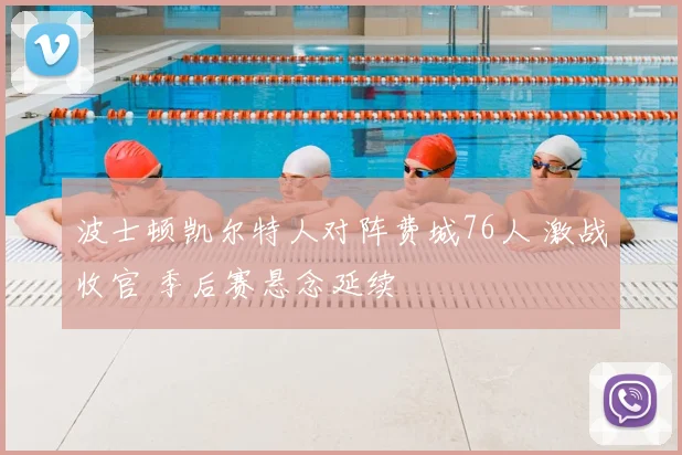 波士顿凯尔特人对阵费城76人 激战收官 季后赛悬念延续