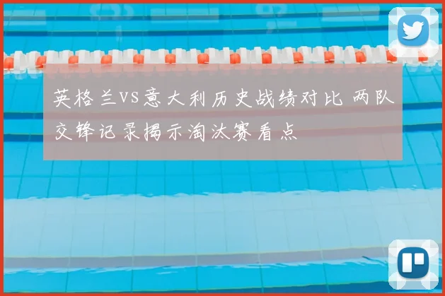 英格兰vs意大利历史战绩对比 两队交锋记录揭示淘汰赛看点