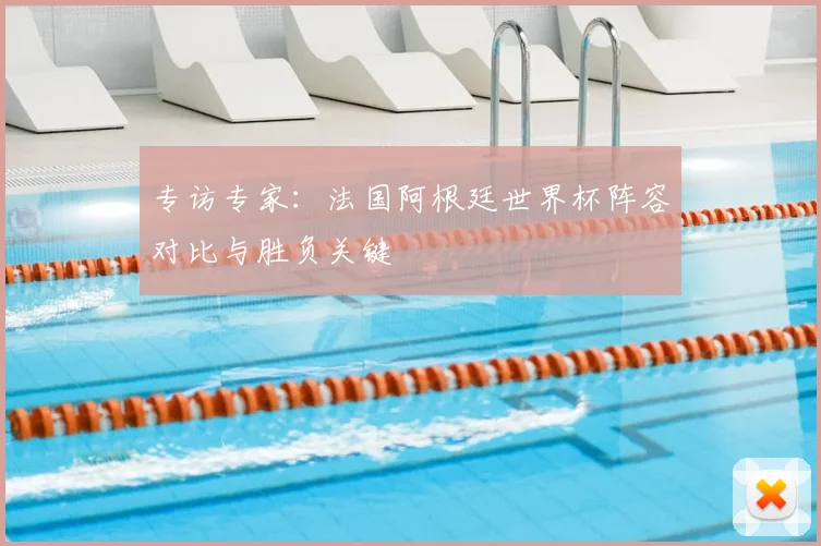 专访专家:法国阿根廷世界杯阵容对比与胜负关键