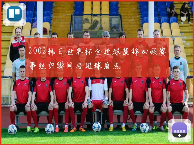 2002韩日世界杯全进球集锦回顾赛事经典瞬间与进球看点