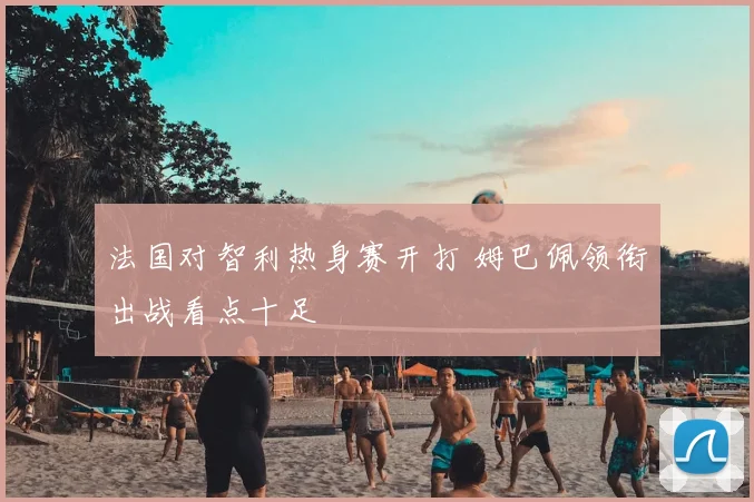 法国对智利热身赛开打 姆巴佩领衔出战看点十足