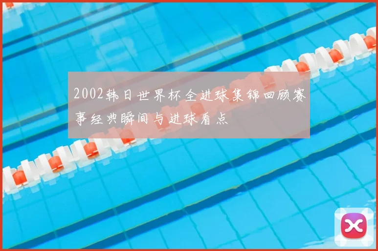 2002韩日世界杯全进球集锦回顾赛事经典瞬间与进球看点